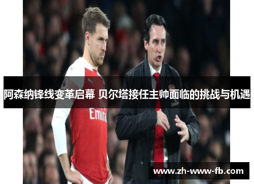 阿森纳锋线变革启幕 贝尔塔接任主帅面临的挑战与机遇 阿森纳锋线变革启幕 贝尔塔接任主帅面临的挑战与机遇