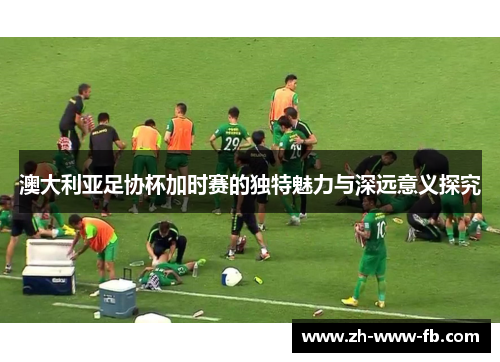 澳大利亚足协杯加时赛的独特魅力与深远意义探究