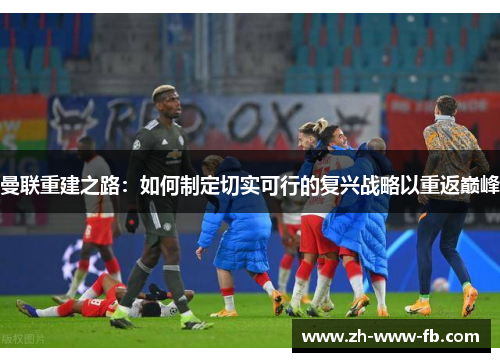 曼联重建之路:如何制定切实可行的复兴战略以重返巅峰 曼联重建之路:如何制定切实可行的复兴战略以重返巅峰