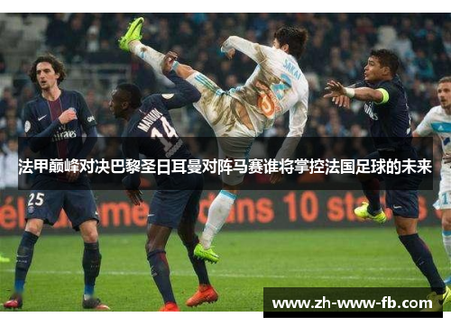 法甲巅峰对决巴黎圣日耳曼对阵马赛谁将掌控法国足球的未来