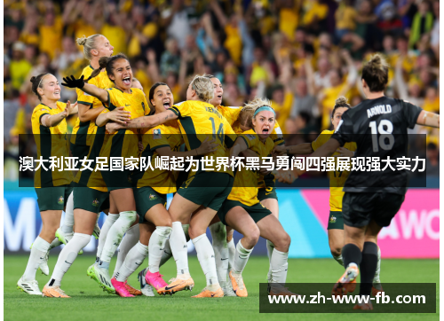澳大利亚女足国家队崛起为世界杯黑马勇闯四强展现强大实力
