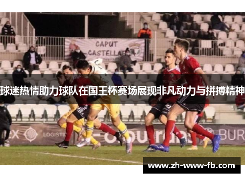 球迷热情助力球队在国王杯赛场展现非凡动力与拼搏精神