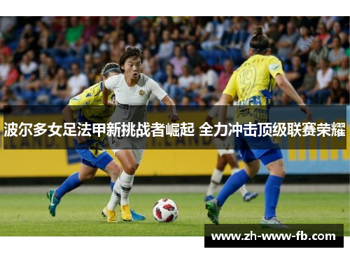 波尔多女足法甲新挑战者崛起 全力冲击顶级联赛荣耀