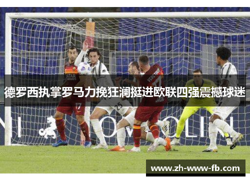 德罗西执掌罗马力挽狂澜挺进欧联四强震撼球迷 德罗西执掌罗马力挽狂澜挺进欧联四强震撼球迷