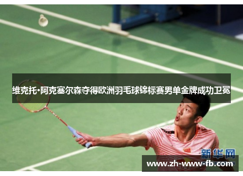 维克托·阿克塞尔森夺得欧洲羽毛球锦标赛男单金牌成功卫冕