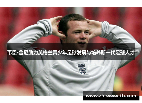 韦恩·鲁尼助力英格兰青少年足球发展与培养新一代足球人才