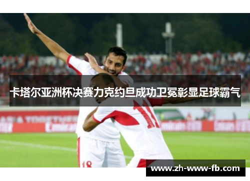 卡塔尔亚洲杯决赛力克约旦成功卫冕彰显足球霸气